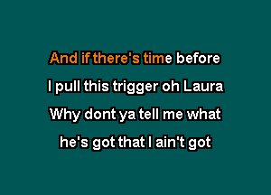 And ifthere's time before

I pull this trigger oh Laura
Why dont ya tell me what

he's got that I ain't got