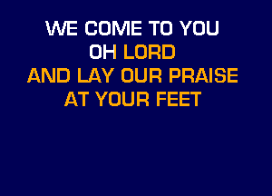 VUE COME TO YOU
0H LORD
AND LAY OUR PRAISE

AT YOUR FEET