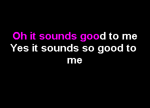 Oh it sounds good to me
Yes it sounds so good to

me