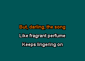 But, darling, the song

Like fragrant perfume

Keeps lingering on