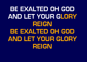BE EXALTED OH GOD
AND LET YOUR GLORY
REIGN
BE EXALTED OH GOD
AND LET YOUR GLORY
REIGN
