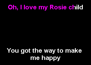 Oh, I love my Rosie child

You got the way to make
me happy