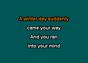 A winter day suddenly

came your way
And you ran

into your mind