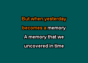 But when yesterday

becomes a memory
A memory that we

uncovered in time