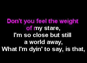 Don't you feel the weight
of my stare,

I'm so close but still
a world away,
What I'm dyin' to say, is that,