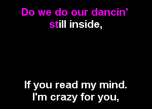 Do we do our dancin'
still inside,

If you read my mind.
I'm crazy for you,