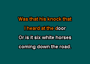 Was that his knock that
lheard at the door

Or is it six white horses

coming down the road.