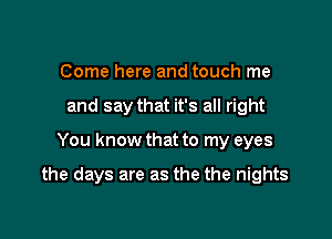 Come here and touch me
and say that it's all right

You know that to my eyes

the days are as the the nights