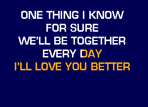ONE THING I KNOW
FOR SURE
WE'LL BE TOGETHER
EVERY DAY
I'LL LOVE YOU BETTER