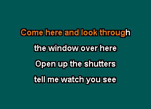 Come here and look through
the window over here

Open up the shutters

tell me watch you see