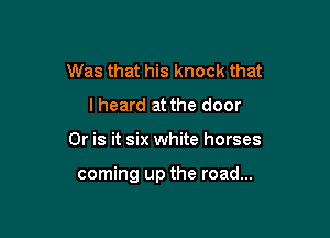 Was that his knock that
lheard at the door

Or is it six white horses

coming up the road...