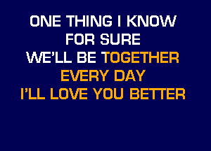 ONE THING I KNOW
FOR SURE
WE'LL BE TOGETHER
EVERY DAY
I'LL LOVE YOU BETTER