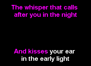 The whisper that calls
after you in the night

And kisses your ear
in the early light