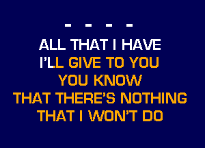 ALL THAT I HAVE
I'LL GIVE TO YOU
YOU KNOW
THAT THERE'S NOTHING
THAT I WON'T DO