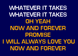 WHATEVER IT TAKES
WHATEVER IT TAKES
OH YEAH
NOW AND FOREVER
PROMISE
I WILL ALWAYS LOVE YOU
NOW AND FOREVER