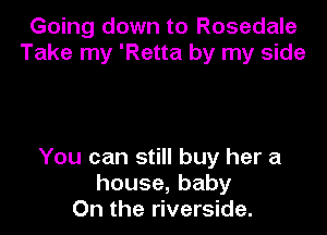 Going down to Rosedale
Take my 'Retta by my side

You can still buy her a
house,baby
On the riverside.