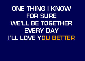 ONE THING I KNOW
FOR SURE
WE'LL BE TOGETHER
EVERY DAY
I'LL LOVE YOU BETTER