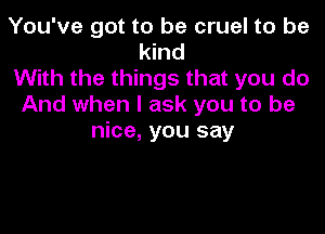 You've got to be cruel to be
kind
With the things that you do
And when I ask you to be

nice, you say