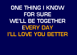 ONE THING I KNOW
FOR SURE
WE'LL BE TOGETHER
EVERY DAY
I'LL LOVE YOU BETTER