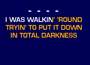 I WAS WALKIM 'ROUND
TRYIN' TO PUT IT DOWN
IN TOTAL DARKNESS