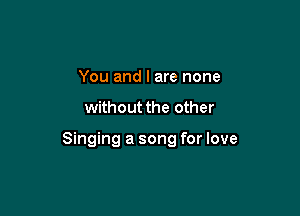 You and I are none

without the other

Singing a song for love