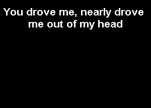 You drove me, nearly drove
me out of my head