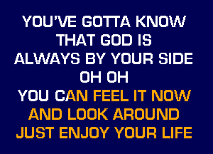 YOU'VE GOTTA KNOW
THAT GOD IS
ALWAYS BY YOUR SIDE
0H 0H
YOU CAN FEEL IT NOW
AND LOOK AROUND
JUST ENJOY YOUR LIFE