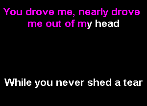 You drove me, nearly drove
me out of my head

While you never shed a tear