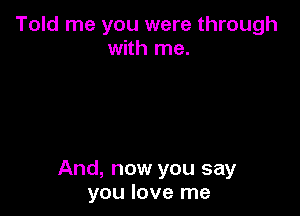 Told me you were through
with me.

And, now you say
you love me