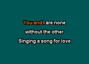 You and I are none

without the other

Singing a song for love