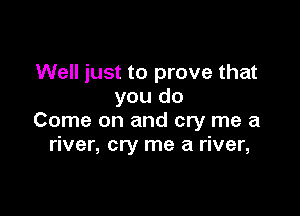 Well just to prove that
you do

Come on and cry me a
river, cry me a river,