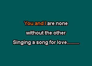 You and I are none

without the other

Singing a song for love ..........