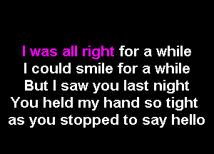 I was all right for a while

I could smile for a while

But I saw you last night
You held my hand so tight
as you stopped to say hello