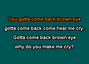 You gotta come back brown eye

gotta come back come hear me cry.

Gotta come back brown eye

why do you make me cry?