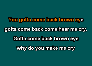 You gotta come back brown eye

gotta come back come hear me cry.

Gotta come back brown eye

why do you make me cry