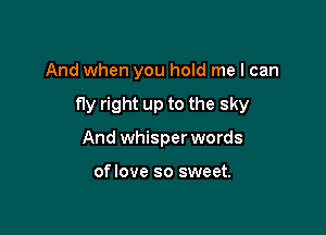 And when you hold me I can

fly right up to the sky

And whisper words

oflove so sweet.
