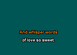 And whisper words

oflove so sweet.