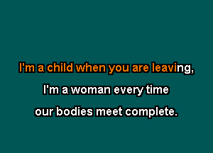 I'm a child when you are leaving,

I'm a woman every time

our bodies meet complete.