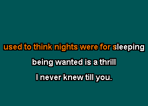 used to think nights were for sleeping

being wanted is a thrill

lnever knewtill you.