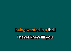 being wanted is a thrill

lnever knewtill you.