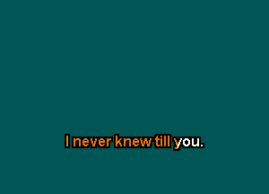 lnever knewtill you.