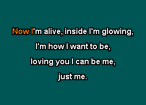 Now I'm alive, inside I'm glowing,

I'm how I want to be,
loving you I can be me,

just me.