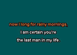 now I long for rainy mornings,

I am certain you're

the last man in my life.