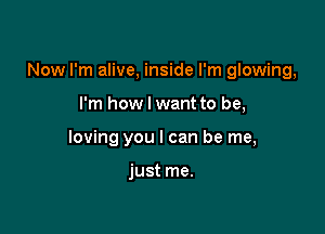 Now I'm alive, inside I'm glowing,

I'm how I want to be,
loving you I can be me,

just me.