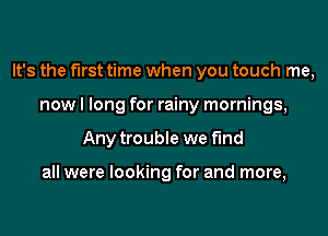 It's the first time when you touch me,
now I long for rainy mornings,
Any trouble we find

all were looking for and more,