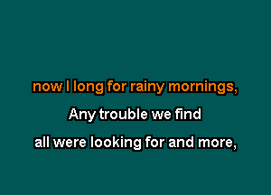 nowl long for rainy mornings,

Any trouble we find

all were looking for and more,