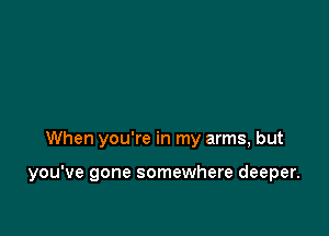 When you're in my arms, but

you've gone somewhere deeper.