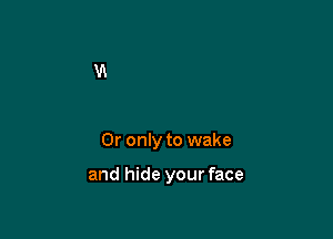 0r only to wake

and hide your face