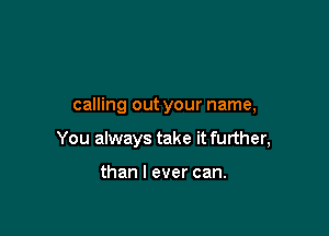 calling out your name,

You always take it further,

than I ever can.