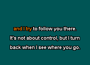 and ltry to follow you there.

It's not about control, but I turn

back when I see where you go.